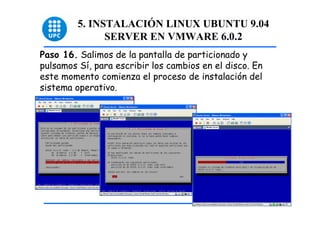 5. INSTALACIÓN LINUX UBUNTU 9.04
               SERVER EN VMWARE 6.0.2
Paso 16. Salimos de la pantalla de particionado y
pulsamos Sí, para escribir los cambios en el disco. En
este momento comienza el proceso de instalación del
sistema operativo.




                                                         46
 