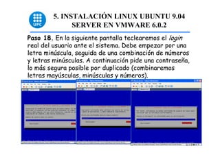 5. INSTALACIÓN LINUX UBUNTU 9.04
              SERVER EN VMWARE 6.0.2
Paso 18. En la siguiente pantalla teclearemos el login
real del usuario ante el sistema. Debe empezar por una
letra minúscula, seguida de una combinación de números
y letras minúsculas. A continuación pide una contraseña,
lo más segura posible por duplicado (combinaremos
letras mayúsculas, minúsculas y números).




                                                           48
 