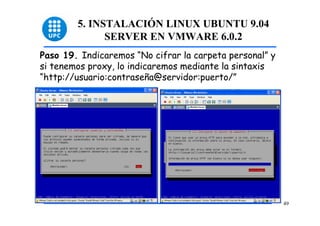 5. INSTALACIÓN LINUX UBUNTU 9.04
              SERVER EN VMWARE 6.0.2
Paso 19. Indicaremos “No cifrar la carpeta personal” y
si tenemos proxy, lo indicaremos mediante la sintaxis
“http://usuario:contraseña@servidor:puerto/”




                                                         49
 