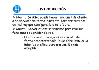 1. INTRODUCCIÓN

   Ubuntu Desktop puede hacer funciones de cliente
o de servidor de forma indistinta. Para ser servidor
de red hay que configurarlo a tal efecto.
   Ubuntu Server es exclusivamente para realizar
funciones de servidor de red.
        El entorno de trabajo es en consola, de
        forma predeterminada       Se debe instalar la
        interfaz gráfica, para una gestión más
        amigable.



                                                         5
 