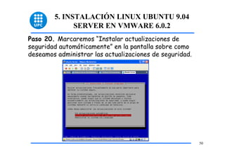 5. INSTALACIÓN LINUX UBUNTU 9.04
              SERVER EN VMWARE 6.0.2
Paso 20. Marcaremos “Instalar actualizaciones de
seguridad automáticamente” en la pantalla sobre como
deseamos administrar las actualizaciones de seguridad.




                                                         50
 