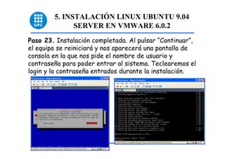 5. INSTALACIÓN LINUX UBUNTU 9.04
              SERVER EN VMWARE 6.0.2
Paso 23. Instalación completada. Al pulsar “Continuar”,
el equipo se reiniciará y nos aparecerá una pantalla de
consola en la que nos pide el nombre de usuario y
contraseña para poder entrar al sistema. Teclearemos el
login y la contraseña entrados durante la instalación.




                                                          54
 