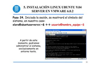 5. INSTALACIÓN LINUX UBUNTU 9.04
              SERVER EN VMWARE 6.0.2
Paso 24. Iniciada la sesión, se mostrará el símbolo del
sistema, en nuestro caso:
elara@ubuntuserverxx:~$       usuario@nombre_equipo:~$




     A partir de este
   momento, podremos
  administrar el sistema,
    exclusivamente en
      entorno texto.



                                                          55
 