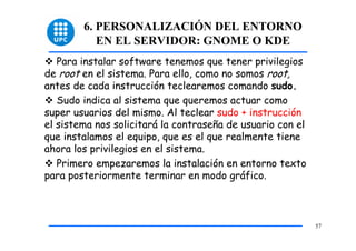 6. PERSONALIZACIÓN DEL ENTORNO
           EN EL SERVIDOR: GNOME O KDE
   Para instalar software tenemos que tener privilegios
de root en el sistema. Para ello, como no somos root,
antes de cada instrucción teclearemos comando sudo.
   Sudo indica al sistema que queremos actuar como
super usuarios del mismo. Al teclear sudo + instrucción
el sistema nos solicitará la contraseña de usuario con el
que instalamos el equipo, que es el que realmente tiene
ahora los privilegios en el sistema.
   Primero empezaremos la instalación en entorno texto
para posteriormente terminar en modo gráfico.



                                                            57
 