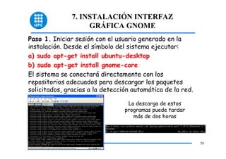 7. INSTALACIÓN INTERFAZ
                    GRÁFICA GNOME
Paso 1. Iniciar sesión con el usuario generado en la
instalación. Desde el símbolo del sistema ejecutar:
a) sudo apt-get install ubuntu-desktop
b) sudo apt-get install gnome-core
El sistema se conectará directamente con los
repositorios adecuados para descargar los paquetes
solicitados, gracias a la detección automática de la red.

                                  La descarga de estos
                                 programas puede tardar
                                    más de dos horas



                                                            58
 