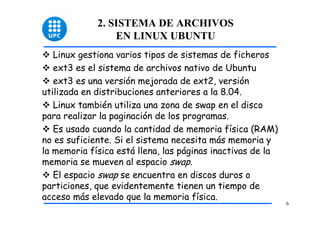 2. SISTEMA DE ARCHIVOS
                 EN LINUX UBUNTU
   Linux gestiona varios tipos de sistemas de ficheros
   ext3 es el sistema de archivos nativo de Ubuntu
   ext3 es una versión mejorada de ext2, versión
utilizada en distribuciones anteriores a la 8.04.
   Linux también utiliza una zona de swap en el disco
para realizar la paginación de los programas.
   Es usado cuando la cantidad de memoria física (RAM)
no es suficiente. Si el sistema necesita más memoria y
la memoria física está llena, las páginas inactivas de la
memoria se mueven al espacio swap.
   El espacio swap se encuentra en discos duros o
particiones, que evidentemente tienen un tiempo de
acceso más elevado que la memoria física.
                                                            6
 