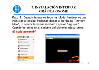 7. INSTALACIÓN INTERFAZ
                   GRÁFICA GNOME
Paso 3. Cuando tengamos todo instalado, tendremos que
reiniciar el equipo. Podemos damos al botón de “Restart
Now”, o cerrar la sesión mediante opción “log out”.
Cuando estemos en el símbolo del sistema, ejecutamos:
d) sudo poweroff




                                                          60
 