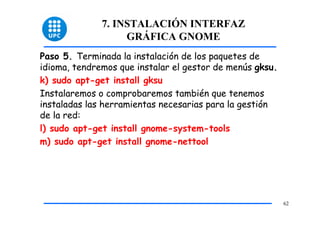 7. INSTALACIÓN INTERFAZ
                   GRÁFICA GNOME
Paso 5. Terminada la instalación de los paquetes de
idioma, tendremos que instalar el gestor de menús gksu.
k) sudo apt-get install gksu
Instalaremos o comprobaremos también que tenemos
instaladas las herramientas necesarias para la gestión
de la red:
l) sudo apt-get install gnome-system-tools
m) sudo apt-get install gnome-nettool




                                                          62
 