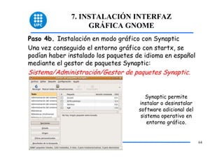 7. INSTALACIÓN INTERFAZ
                   GRÁFICA GNOME
Paso 4b. Instalación en modo gráfico con Synaptic
Una vez conseguido el entorno gráfico con startx, se
podían haber instalado los paquetes de idioma en español
mediante el gestor de paquetes Synaptic:
Sistema/Administración/Gestor de paquetes Synaptic.


                                        Synaptic permite
                                     instalar o desinstalar
                                     software adicional del
                                      sistema operativo en
                                         entorno gráfico.


                                                              64
 