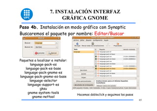 7. INSTALACIÓN INTERFAZ
                         GRÁFICA GNOME
Paso 4b. Instalación en modo gráfico con Synaptic
Buscaremos el paquete por nombre: Editar/Buscar




Paquetes a localizar e instalar:
         language-pack-es
    language-pack-es-base
   language-pack-gnome-es
language-pack-gnome-es-base
        language-selector
      language-support-es
               gksu
      gnome-system-tools
                                   Hacemos dobleclick y seguimos los pasos
           gnome-nettool
                                                                             65
 