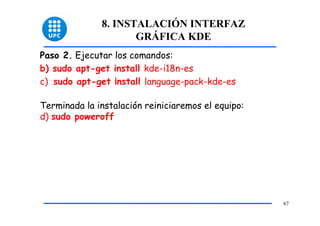 8. INSTALACIÓN INTERFAZ
                     GRÁFICA KDE
Paso 2. Ejecutar los comandos:
b) sudo apt-get install kde-i18n-es
c) sudo apt-get ¡nstall language-pack-kde-es

Terminada la instalación reiniciaremos el equipo:
d) sudo poweroff




                                                    67
 