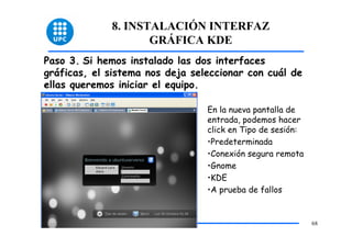 8. INSTALACIÓN INTERFAZ
                    GRÁFICA KDE
Paso 3. Si hemos instalado las dos interfaces
gráficas, el sistema nos deja seleccionar con cuál de
ellas queremos iniciar el equipo.

                                 En la nueva pantalla de
                                 entrada, podemos hacer
                                 click en Tipo de sesión:
                                 •Predeterminada
                                 •Conexión segura remota
                                 •Gnome
                                 •KDE
                                 •A prueba de fallos


                                                            68
 