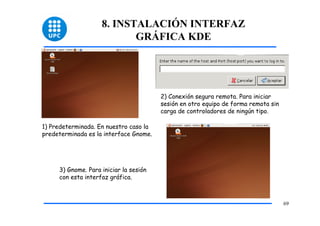 8. INSTALACIÓN INTERFAZ
                           GRÁFICA KDE




                                        2) Conexión segura remota. Para iniciar
                                        sesión en otro equipo de forma remota sin
                                        carga de controladores de ningún tipo.

1) Predeterminada. En nuestro caso la
predeterminada es la interface Gnome.




     3) Gnome. Para iniciar la sesión
     con esta interfaz gráfica.



                                                                                    69
 