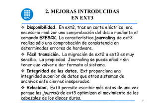2. MEJORAS INTRODUCIDAS
                    EN EXT3
   Disponibilidad. En ext2, tras un corte eléctrico, era
necesario realizar una comprobación del disco mediante el
comando E2FSCK. La característica journaling de ext3
realiza sólo una comprobación de consistencia en
determinados errores de hardware.
   Fácil transición. La migración de ext2 a ext3 es muy
sencilla. La propiedad Journaling se puede añadir sin
tener que volver a dar formato al sistema.
   Integridad de los datos. Ext proporciona una
integridad superior de datos que otros sistemas de
archivos ante cierres inesperados.
   Velocidad. Ext3 permite escribir más datos de una vez
porque los journals de ext3 optimizan el movimiento de los
cabezales de los discos duros.
                                                             7
 