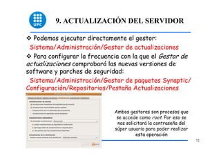 9. ACTUALIZACIÓN DEL SERVIDOR

  Podemos ejecutar directamente el gestor:
 Sistema/Administración/Gestor de actualizaciones
  Para configurar la frecuencia con la que el Gestor de
actualizaciones comprobará las nuevas versiones de
software y parches de seguridad:
 Sistema/Administración/Gestor de paquetes Synaptic/
Configuración/Repositorios/Pestaña Actualizaciones


                             Ambos gestores son procesos que
                              se accede como root. Por eso se
                              nos solicitará la contraseña del
                             súper usuario para poder realizar
                                       esta operación
                                                                 72
 