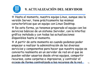 9. ACTUALIZACIÓN DEL SERVIDOR

   Hasta el momento, nuestro equipo Linux, aunque sea la
versión Server, tiene prácticamente las mismas
características que un equipo con Linux Desktop.
   De esta forma, ya tenemos preparado el equipo con los
servicios básicos de un sistema Servidor, con la ¡nterfaz
gráfica instalada y con todas las actualizaciones
disponibles hasta el momento.
   A partir de este momento es cuando podemos poder
empezar a realizar la administración de los diversos
servicios y componentes para hacer que nuestro equipo se
convierta realmente en un servidor de red en el que se
puedan validar usuarios desde otros equipos, compartir
recursos, como carpetas e impresoras, y controlar el
acceso de forma centralizada a los recursos de la red.    73
 