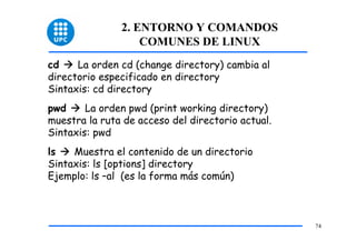 2. ENTORNO Y COMANDOS
                   COMUNES DE LINUX
cd    La orden cd (change directory) cambia al
directorio especificado en directory
Sintaxis: cd directory
pwd     La orden pwd (print working directory)
muestra la ruta de acceso del directorio actual.
Sintaxis: pwd
ls   Muestra el contenido de un directorio
Sintaxis: ls [options] directory
Ejemplo: ls –al (es la forma más común)



                                                   74
 