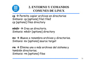 2. ENTORNO Y COMANDOS
                 COMUNES DE LINUX
cp    Permite copiar archivos en directorios
Sintaxis: cp [options] file1 file2
cp [options] files directory

mkdir     Crea un directorio.
Sintaxis: mkdir [options] directory

mv    Mueve o renombra archivos y directorios.
Sintaxis: mv [options] source target

rm    Elimina uno o más archivos del sistema y
también directorios.
Sintaxis: rm [options] files
                                                 75
 