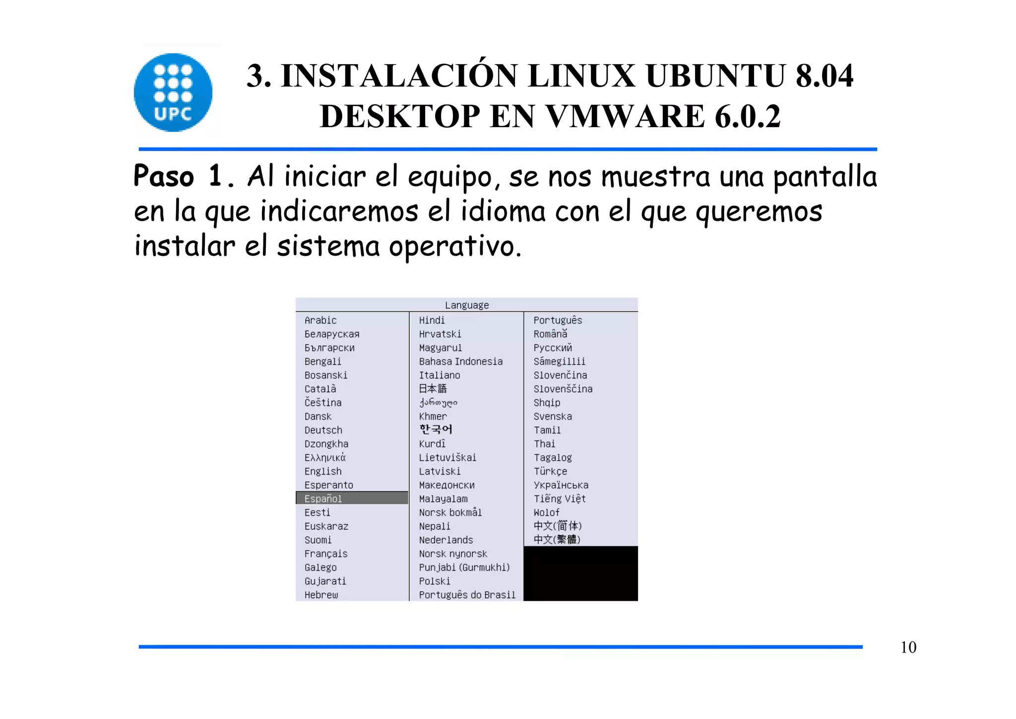 3. INSTALACIÓN LINUX UBUNTU 8.04
             DESKTOP EN VMWARE 6.0.2
Paso 1. Al iniciar el equipo, se nos muestra una pantalla
en la que indicaremos el idioma con el que queremos
instalar el sistema operativo.




                                                            10
 