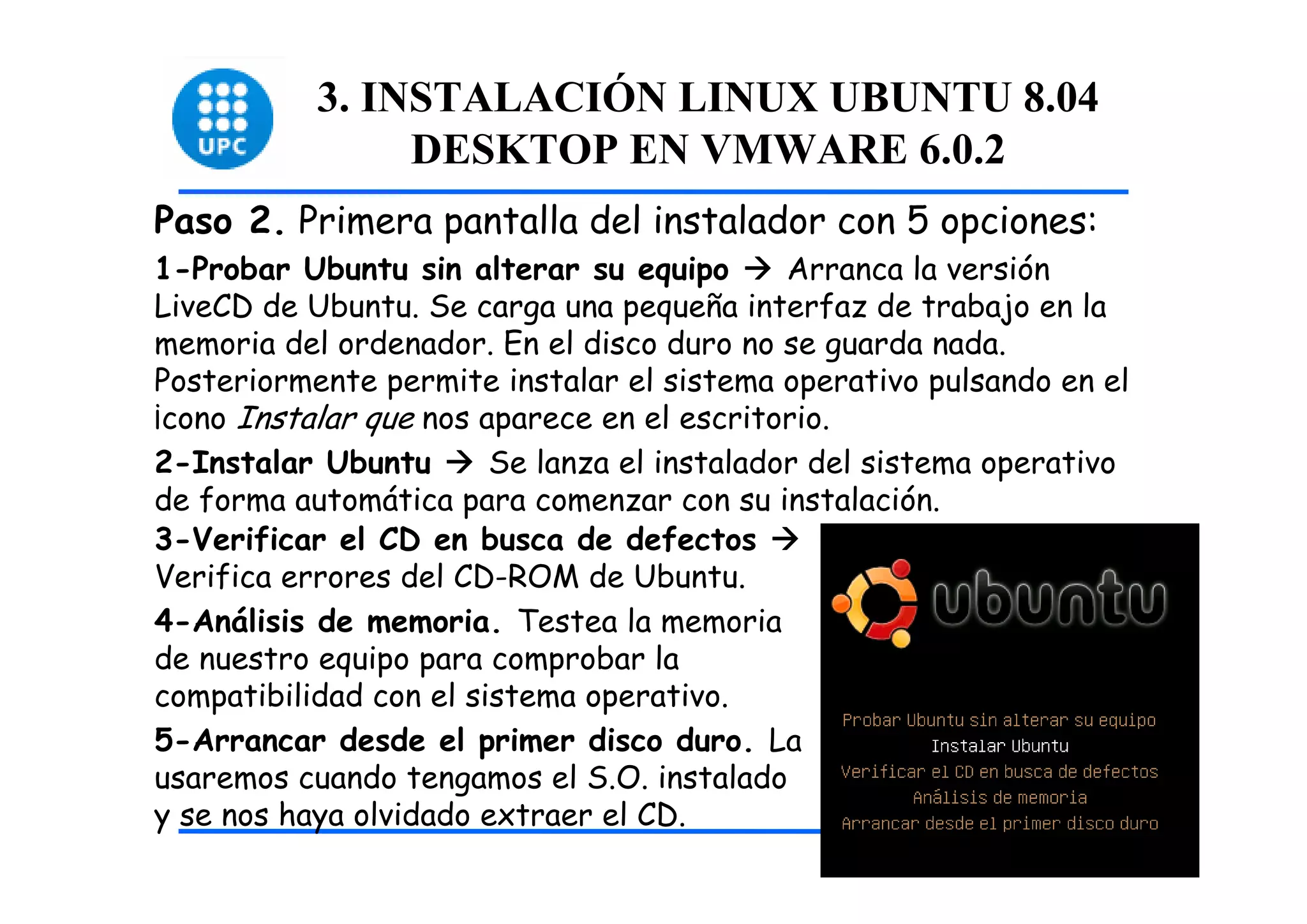 3. INSTALACIÓN LINUX UBUNTU 8.04
                DESKTOP EN VMWARE 6.0.2
Paso 2. Primera pantalla del instalador con 5 opciones:
1-Probar Ubuntu sin alterar su equipo        Arranca la versión
LiveCD de Ubuntu. Se carga una pequeña interfaz de trabajo en la
memoria del ordenador. En el disco duro no se guarda nada.
Posteriormente permite instalar el sistema operativo pulsando en el
¡cono Instalar que nos aparece en el escritorio.
2-Instalar Ubuntu       Se lanza el instalador del sistema operativo
de forma automática para comenzar con su instalación.
3-Verificar el CD en busca de defectos
Verifica errores del CD-ROM de Ubuntu.
4-Análisis de memoria. Testea la memoria
de nuestro equipo para comprobar la
compatibilidad con el sistema operativo.
5-Arrancar desde el primer disco duro. La
usaremos cuando tengamos el S.O. instalado
y se nos haya olvidado extraer el CD.                                  11
 