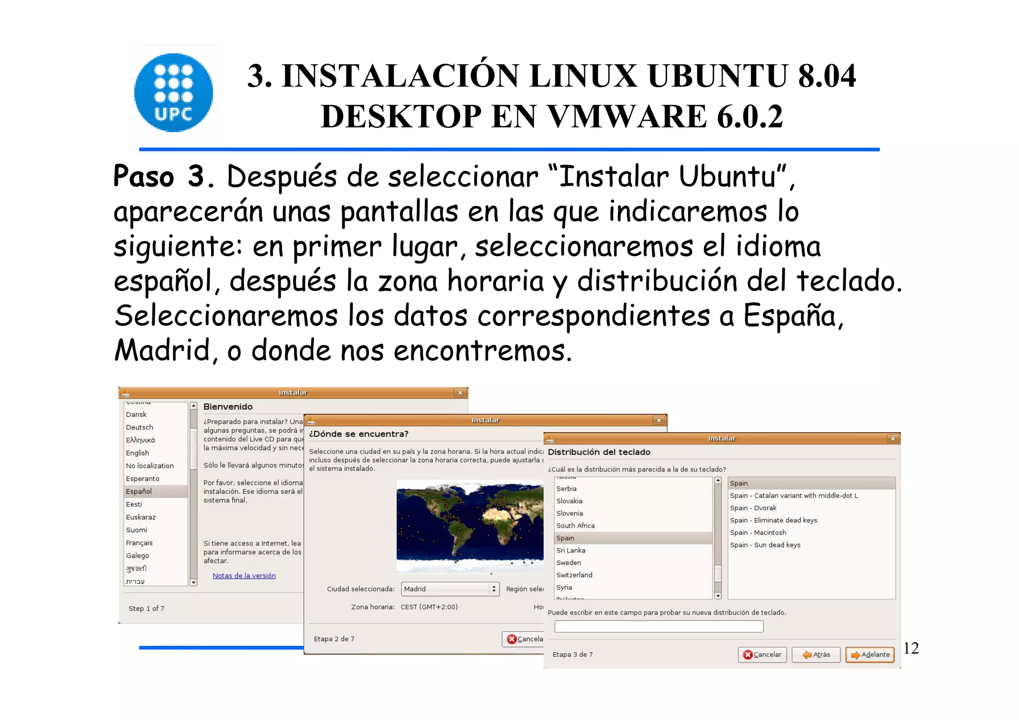 3. INSTALACIÓN LINUX UBUNTU 8.04
               DESKTOP EN VMWARE 6.0.2
Paso 3. Después de seleccionar “Instalar Ubuntu”,
aparecerán unas pantallas en las que indicaremos lo
siguiente: en primer lugar, seleccionaremos el idioma
español, después la zona horaria y distribución del teclado.
Seleccionaremos los datos correspondientes a España,
Madrid, o donde nos encontremos.




                                                           12
 