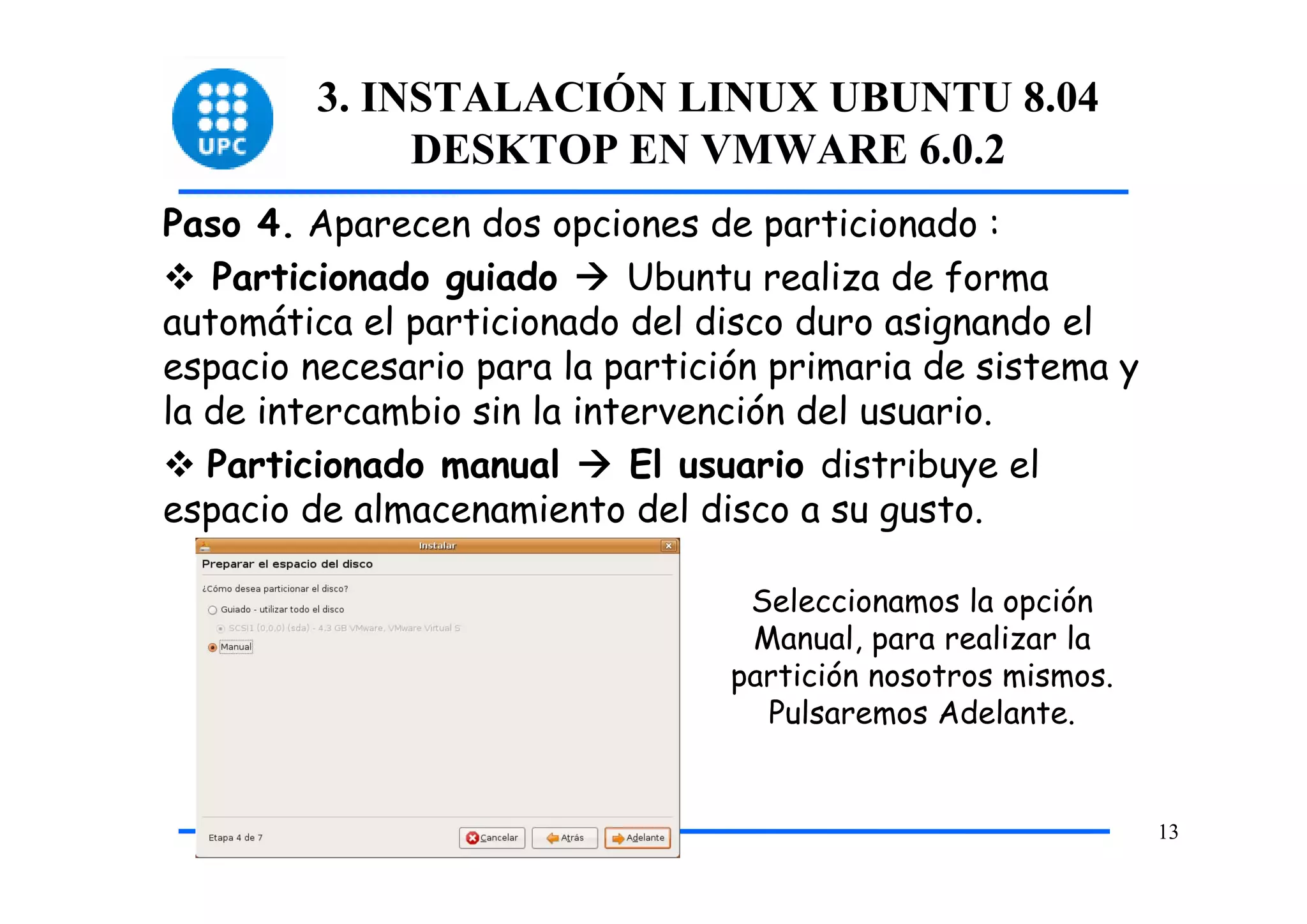 3. INSTALACIÓN LINUX UBUNTU 8.04
              DESKTOP EN VMWARE 6.0.2
Paso 4. Aparecen dos opciones de particionado :
   Particionado guiado      Ubuntu realiza de forma
automática el particionado del disco duro asignando el
espacio necesario para la partición primaria de sistema y
la de intercambio sin la intervención del usuario.
   Particionado manual      El usuario distribuye el
espacio de almacenamiento del disco a su gusto.

                                  Seleccionamos la opción
                                  Manual, para realizar la
                                 partición nosotros mismos.
                                   Pulsaremos Adelante.


                                                              13
 