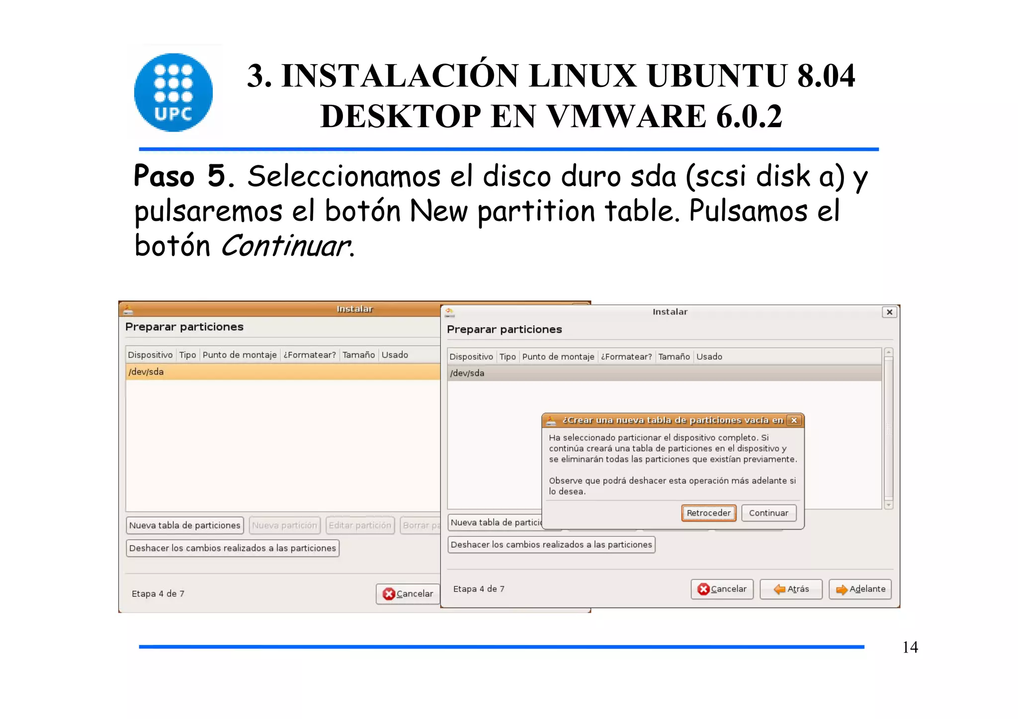 3. INSTALACIÓN LINUX UBUNTU 8.04
             DESKTOP EN VMWARE 6.0.2
Paso 5. Seleccionamos el disco duro sda (scsi disk a) y
pulsaremos el botón New partition table. Pulsamos el
botón Continuar.




                                                          14
 