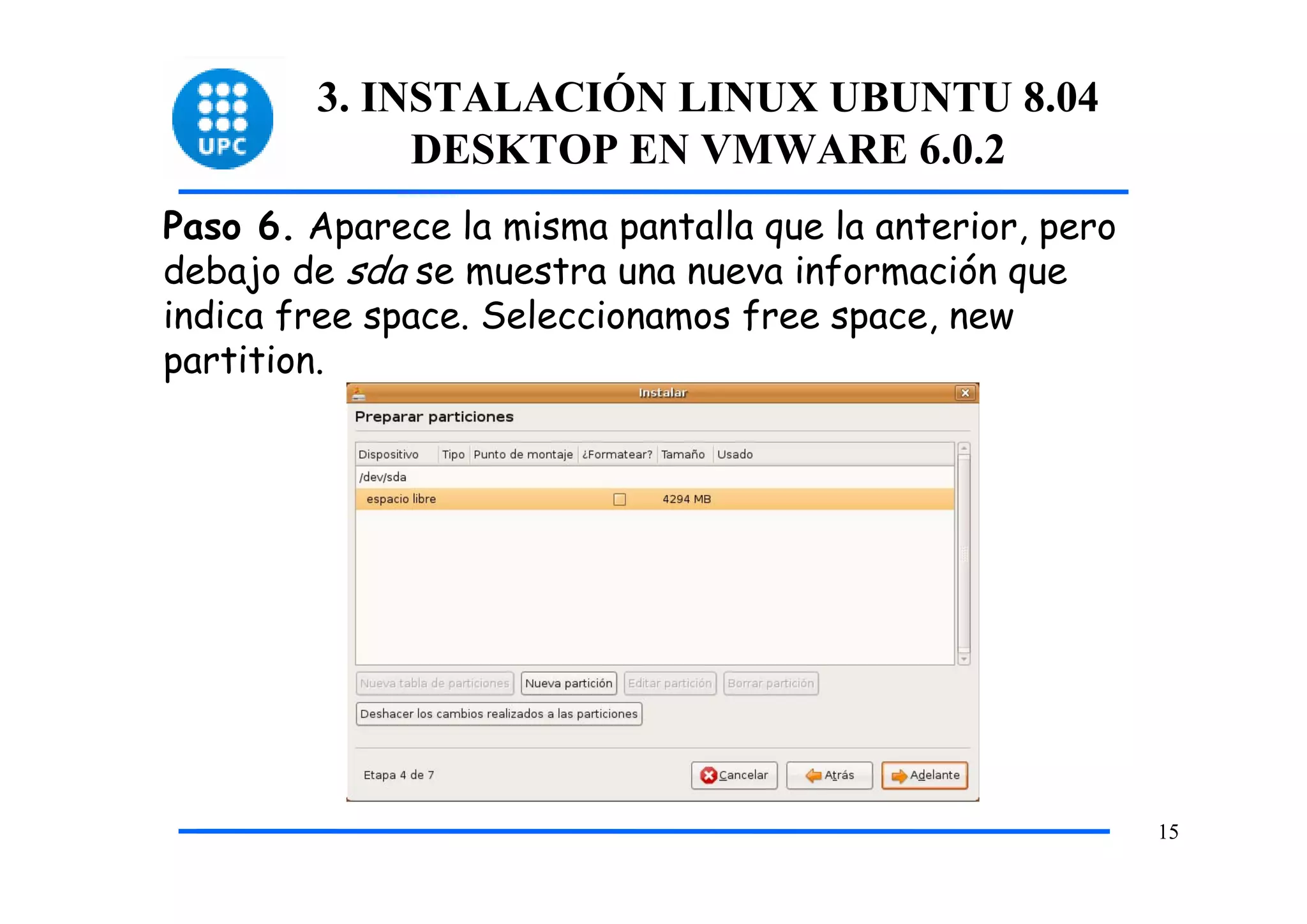 3. INSTALACIÓN LINUX UBUNTU 8.04
             DESKTOP EN VMWARE 6.0.2
Paso 6. Aparece la misma pantalla que la anterior, pero
debajo de sda se muestra una nueva información que
indica free space. Seleccionamos free space, new
partition.




                                                          15
 