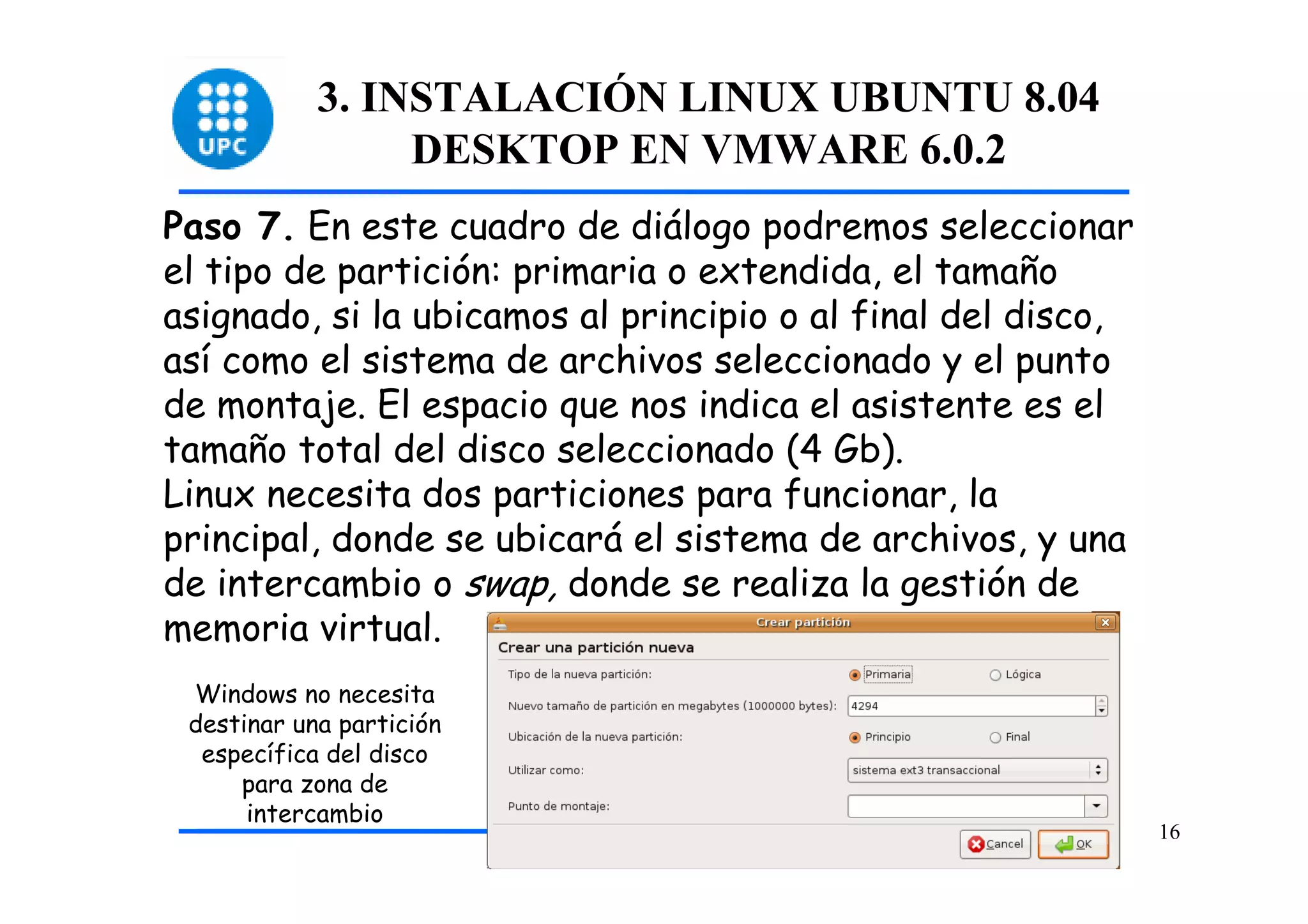 3. INSTALACIÓN LINUX UBUNTU 8.04
                 DESKTOP EN VMWARE 6.0.2
Paso 7. En este cuadro de diálogo podremos seleccionar
el tipo de partición: primaria o extendida, el tamaño
asignado, si la ubicamos al principio o al final del disco,
así como el sistema de archivos seleccionado y el punto
de montaje. El espacio que nos indica el asistente es el
tamaño total del disco seleccionado (4 Gb).
Linux necesita dos particiones para funcionar, la
principal, donde se ubicará el sistema de archivos, y una
de intercambio o swap, donde se realiza la gestión de
memoria virtual.
 Windows no necesita
 destinar una partición
  específica del disco
     para zona de
      intercambio
                                                              16
 