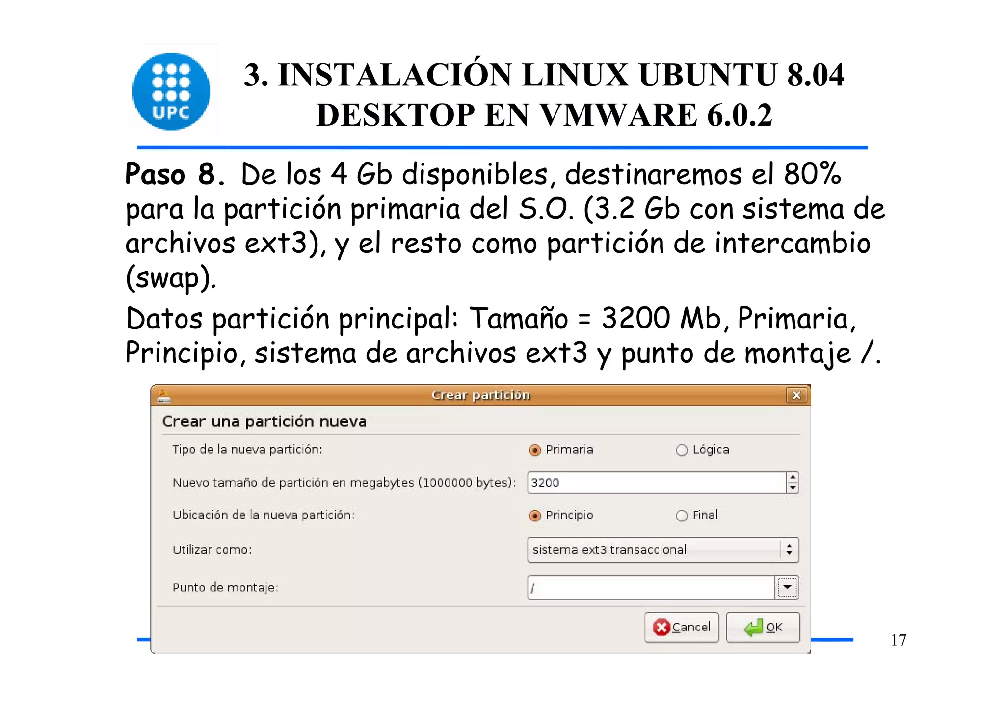 3. INSTALACIÓN LINUX UBUNTU 8.04
              DESKTOP EN VMWARE 6.0.2
Paso 8. De los 4 Gb disponibles, destinaremos el 80%
para la partición primaria del S.O. (3.2 Gb con sistema de
archivos ext3), y el resto como partición de intercambio
(swap).
Datos partición principal: Tamaño = 3200 Mb, Primaria,
Principio, sistema de archivos ext3 y punto de montaje /.




                                                             17
 