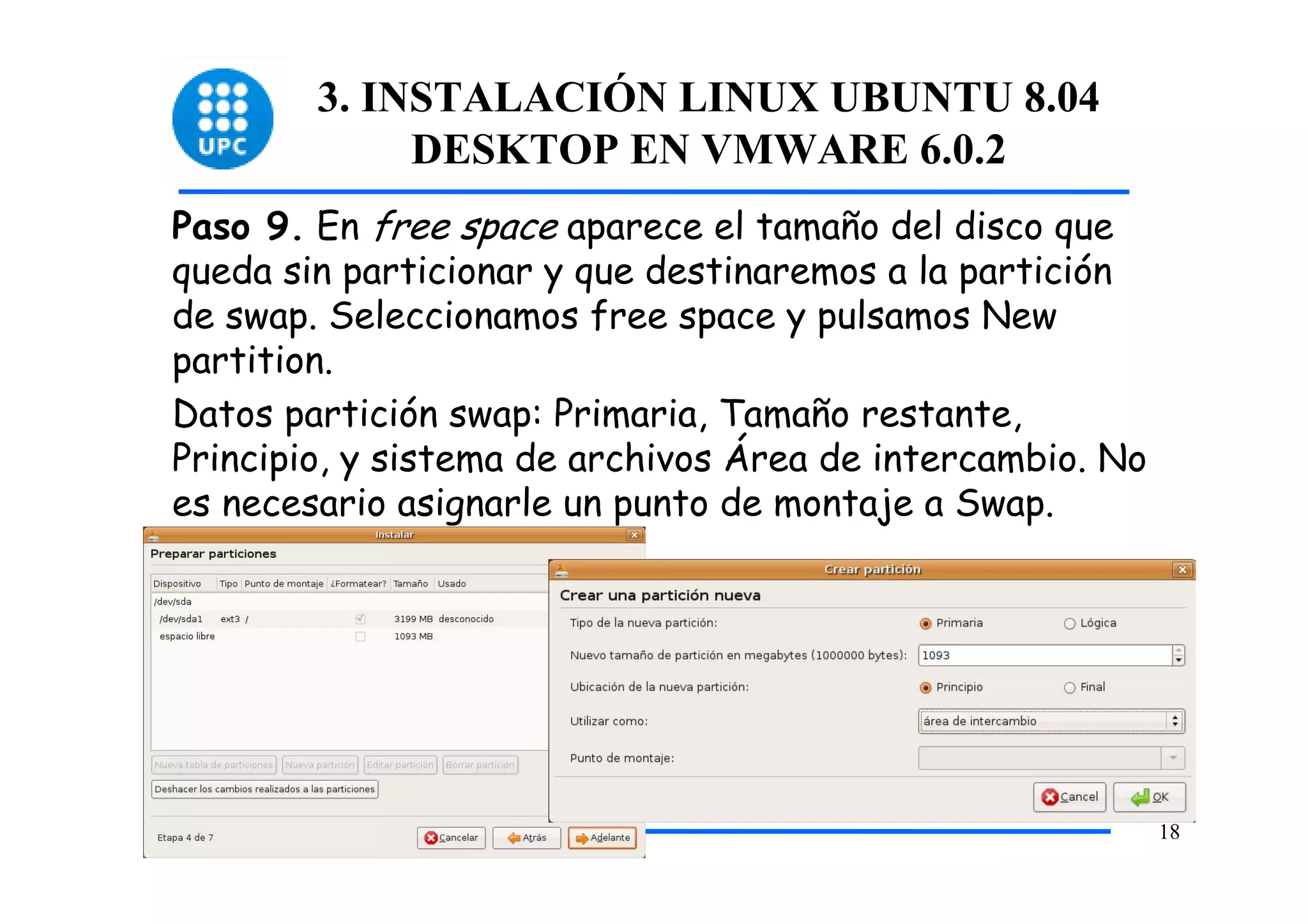 3. INSTALACIÓN LINUX UBUNTU 8.04
             DESKTOP EN VMWARE 6.0.2
Paso 9. En free space aparece el tamaño del disco que
queda sin particionar y que destinaremos a la partición
de swap. Seleccionamos free space y pulsamos New
partition.
Datos partición swap: Primaria, Tamaño restante,
Principio, y sistema de archivos Área de intercambio. No
es necesario asignarle un punto de montaje a Swap.




                                                           18
 
