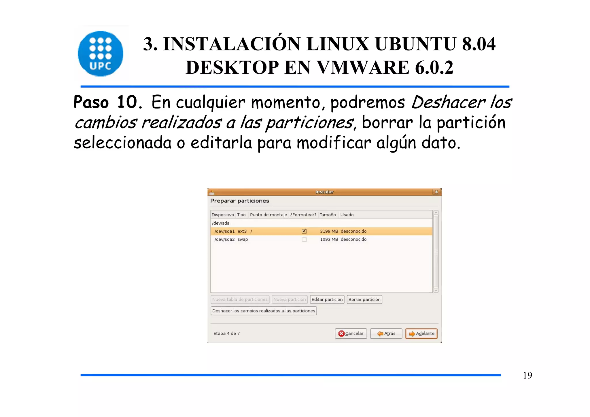 3. INSTALACIÓN LINUX UBUNTU 8.04
              DESKTOP EN VMWARE 6.0.2
Paso 10. En cualquier momento, podremos Deshacer los
cambios realizados a las particiones, borrar la partición
seleccionada o editarla para modificar algún dato.




                                                            19
 