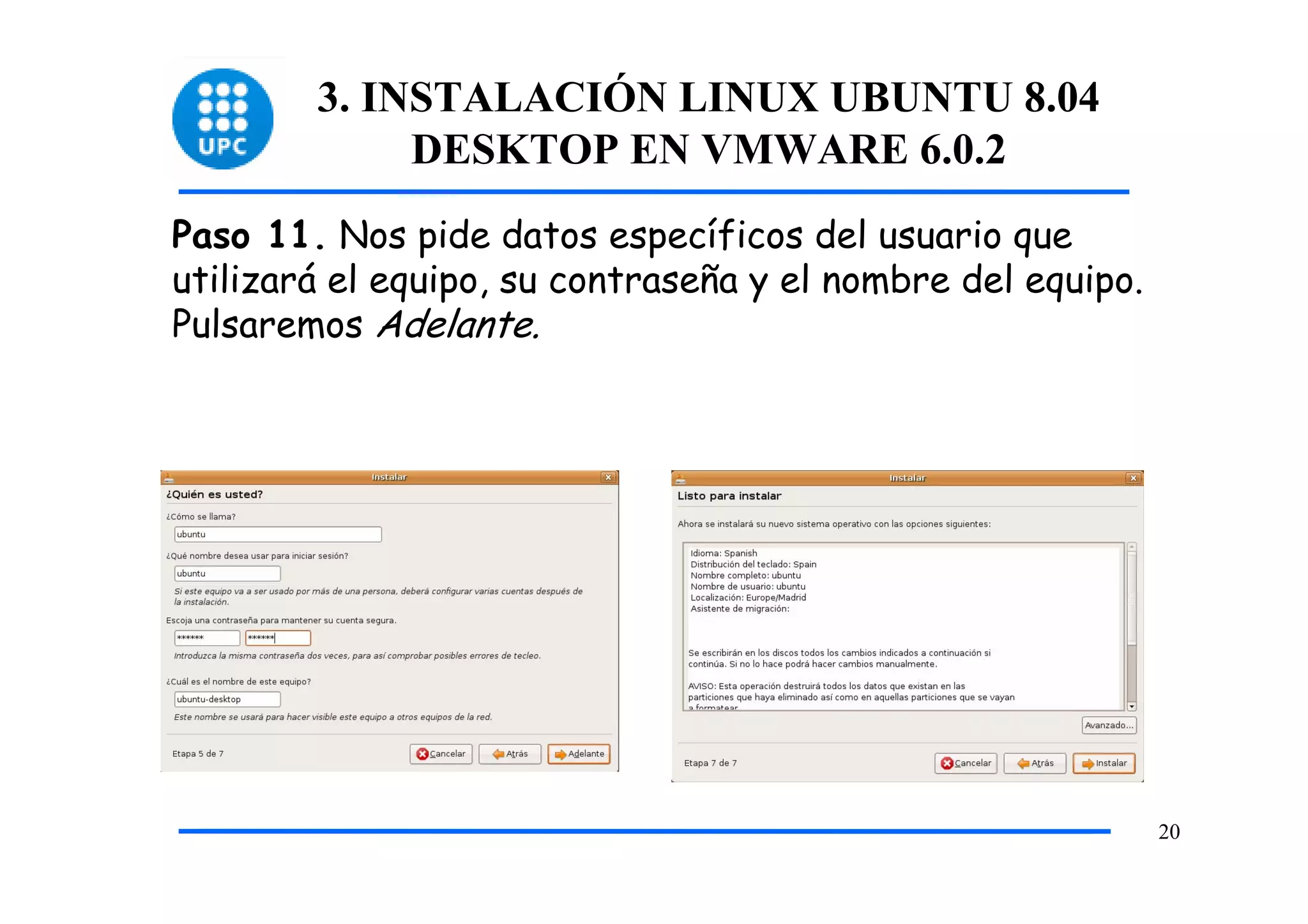 3. INSTALACIÓN LINUX UBUNTU 8.04
             DESKTOP EN VMWARE 6.0.2
Paso 11. Nos pide datos específicos del usuario que
utilizará el equipo, su contraseña y el nombre del equipo.
Pulsaremos Adelante.




                                                             20
 