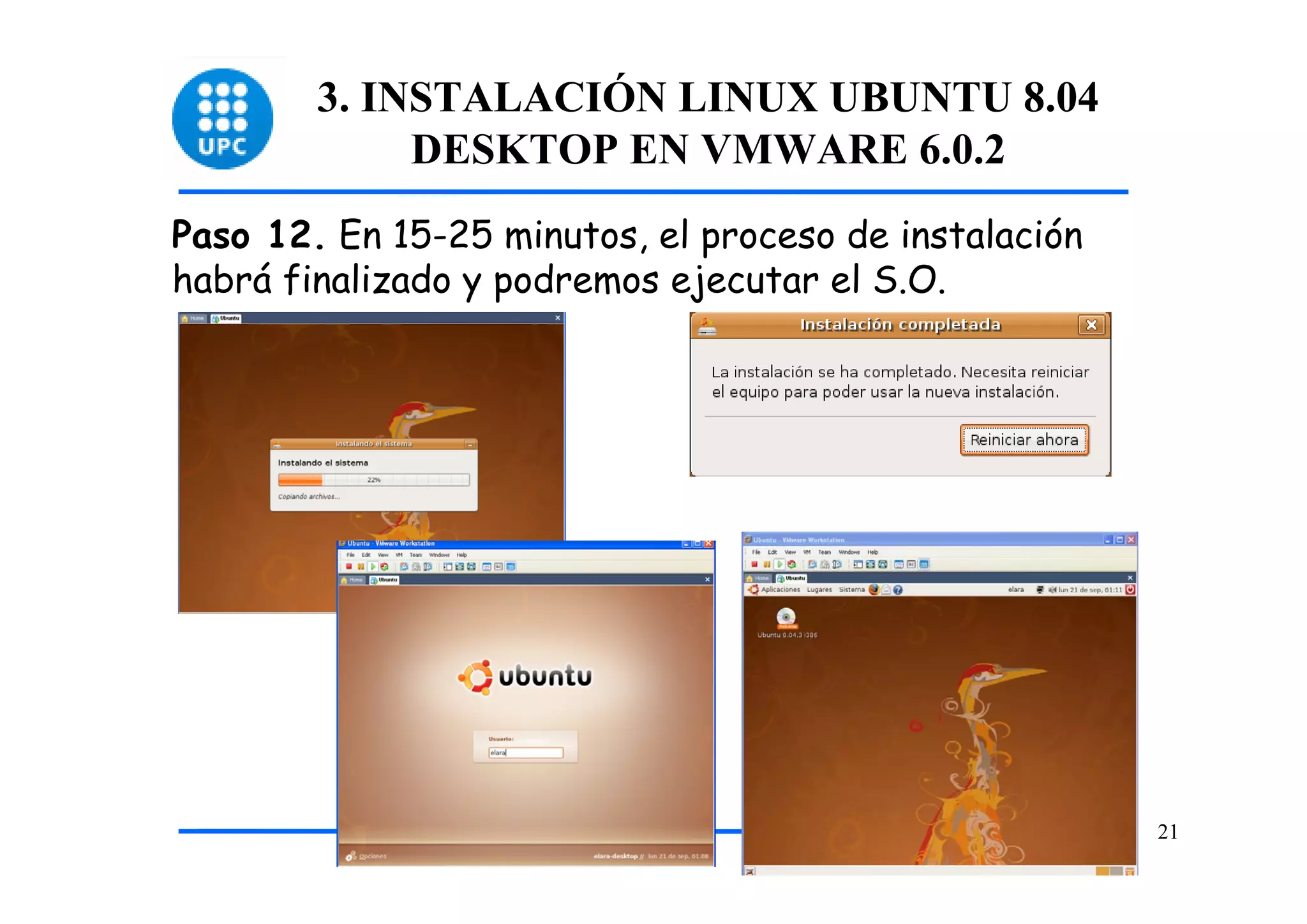 3. INSTALACIÓN LINUX UBUNTU 8.04
             DESKTOP EN VMWARE 6.0.2
Paso 12. En 15-25 minutos, el proceso de instalación
habrá finalizado y podremos ejecutar el S.O.




                                                       21
 