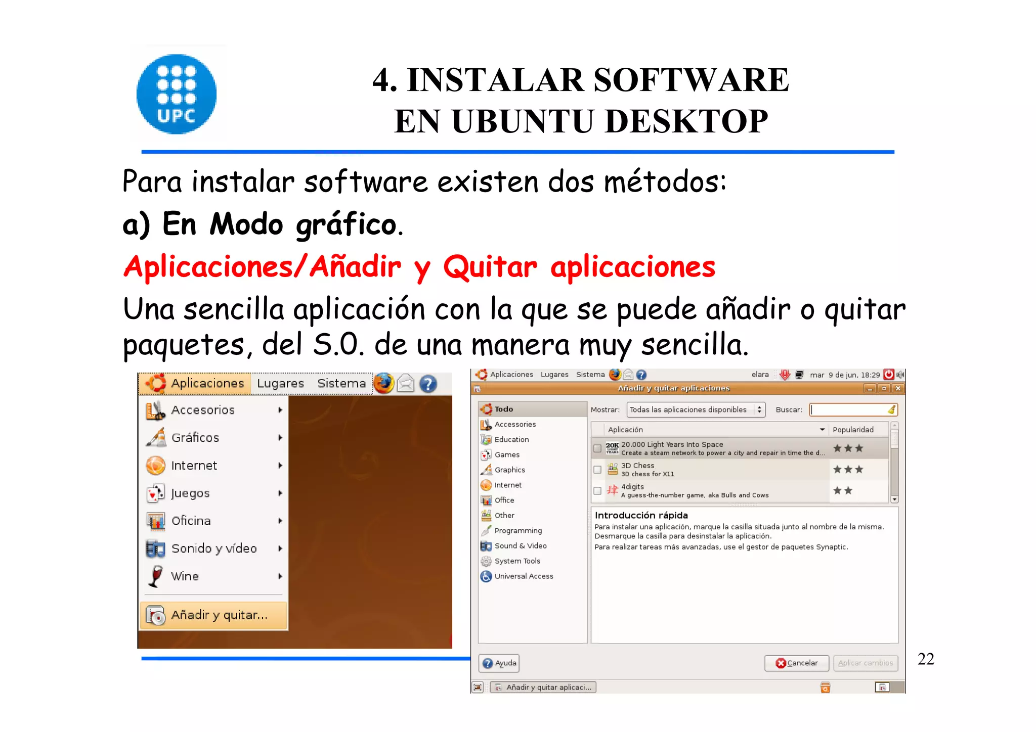 4. INSTALAR SOFTWARE
                    EN UBUNTU DESKTOP
Para instalar software existen dos métodos:
a) En Modo gráfico.
Aplicaciones/Añadir y Quitar aplicaciones
Una sencilla aplicación con la que se puede añadir o quitar
paquetes, del S.0. de una manera muy sencilla.




                                                              22
 