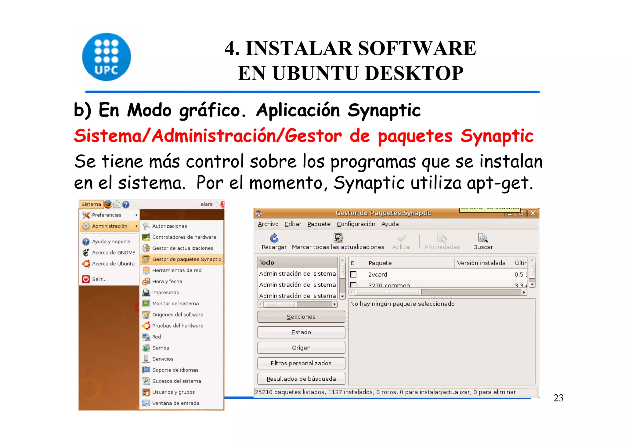 4. INSTALAR SOFTWARE
                   EN UBUNTU DESKTOP
b) En Modo gráfico. Aplicación Synaptic
Sistema/Administración/Gestor de paquetes Synaptic
Se tiene más control sobre los programas que se instalan
en el sistema. Por el momento, Synaptic utiliza apt-get.




                                                           23
 