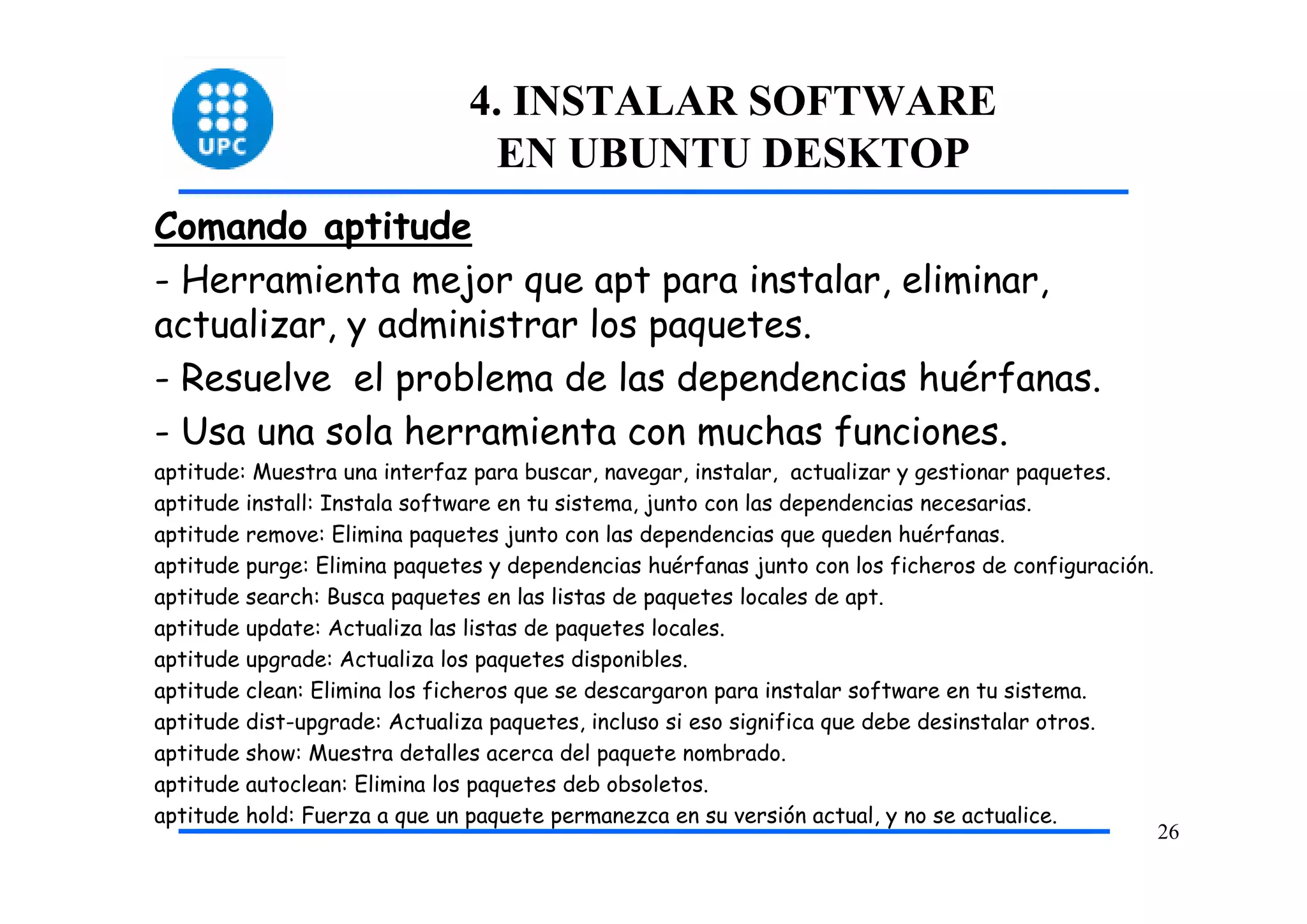 4. INSTALAR SOFTWARE
                                EN UBUNTU DESKTOP
Comando aptitude
- Herramienta mejor que apt para instalar, eliminar,
actualizar, y administrar los paquetes.
- Resuelve el problema de las dependencias huérfanas.
- Usa una sola herramienta con muchas funciones.
aptitude: Muestra una interfaz para buscar, navegar, instalar, actualizar y gestionar paquetes.
aptitude install: Instala software en tu sistema, junto con las dependencias necesarias.
aptitude remove: Elimina paquetes junto con las dependencias que queden huérfanas.
aptitude purge: Elimina paquetes y dependencias huérfanas junto con los ficheros de configuración.
aptitude search: Busca paquetes en las listas de paquetes locales de apt.
aptitude update: Actualiza las listas de paquetes locales.
aptitude upgrade: Actualiza los paquetes disponibles.
aptitude clean: Elimina los ficheros que se descargaron para instalar software en tu sistema.
aptitude dist-upgrade: Actualiza paquetes, incluso si eso significa que debe desinstalar otros.
aptitude show: Muestra detalles acerca del paquete nombrado.
aptitude autoclean: Elimina los paquetes deb obsoletos.
aptitude hold: Fuerza a que un paquete permanezca en su versión actual, y no se actualice.
                                                                                                     26
 