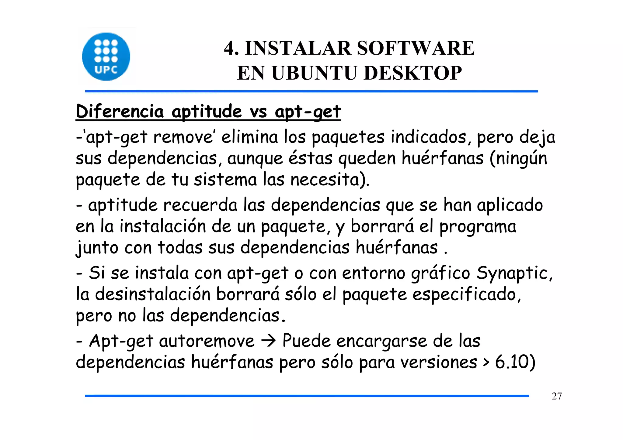 4. INSTALAR SOFTWARE
                    EN UBUNTU DESKTOP
Diferencia aptitude vs apt-get
-‘apt-get remove’ elimina los paquetes indicados, pero deja
sus dependencias, aunque éstas queden huérfanas (ningún
paquete de tu sistema las necesita).
- aptitude recuerda las dependencias que se han aplicado
en la instalación de un paquete, y borrará el programa
junto con todas sus dependencias huérfanas .
- Si se instala con apt-get o con entorno gráfico Synaptic,
la desinstalación borrará sólo el paquete especificado,
pero no las dependencias.
- Apt-get autoremove      Puede encargarse de las
dependencias huérfanas pero sólo para versiones > 6.10)
                                                          27
 