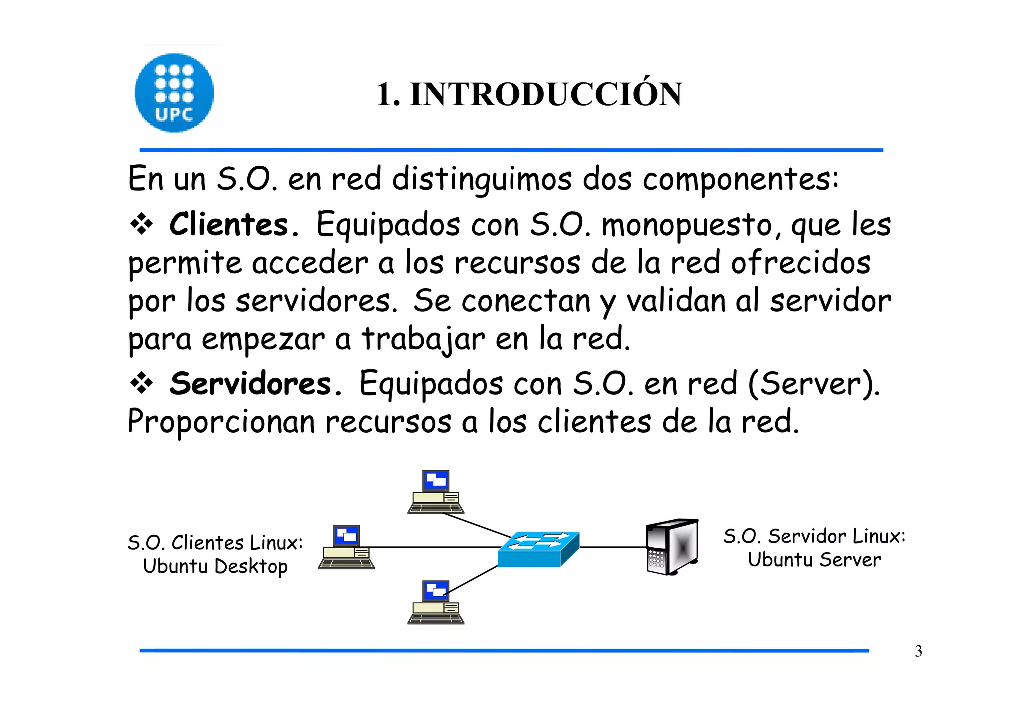 1. INTRODUCCIÓN

En un S.O. en red distinguimos dos componentes:
   Clientes. Equipados con S.O. monopuesto, que les
permite acceder a los recursos de la red ofrecidos
por los servidores. Se conectan y validan al servidor
para empezar a trabajar en la red.
   Servidores. Equipados con S.O. en red (Server).
Proporcionan recursos a los clientes de la red.


S.O. Clientes Linux:                     S.O. Servidor Linux:
 Ubuntu Desktop                            Ubuntu Server



                                                                3
 
