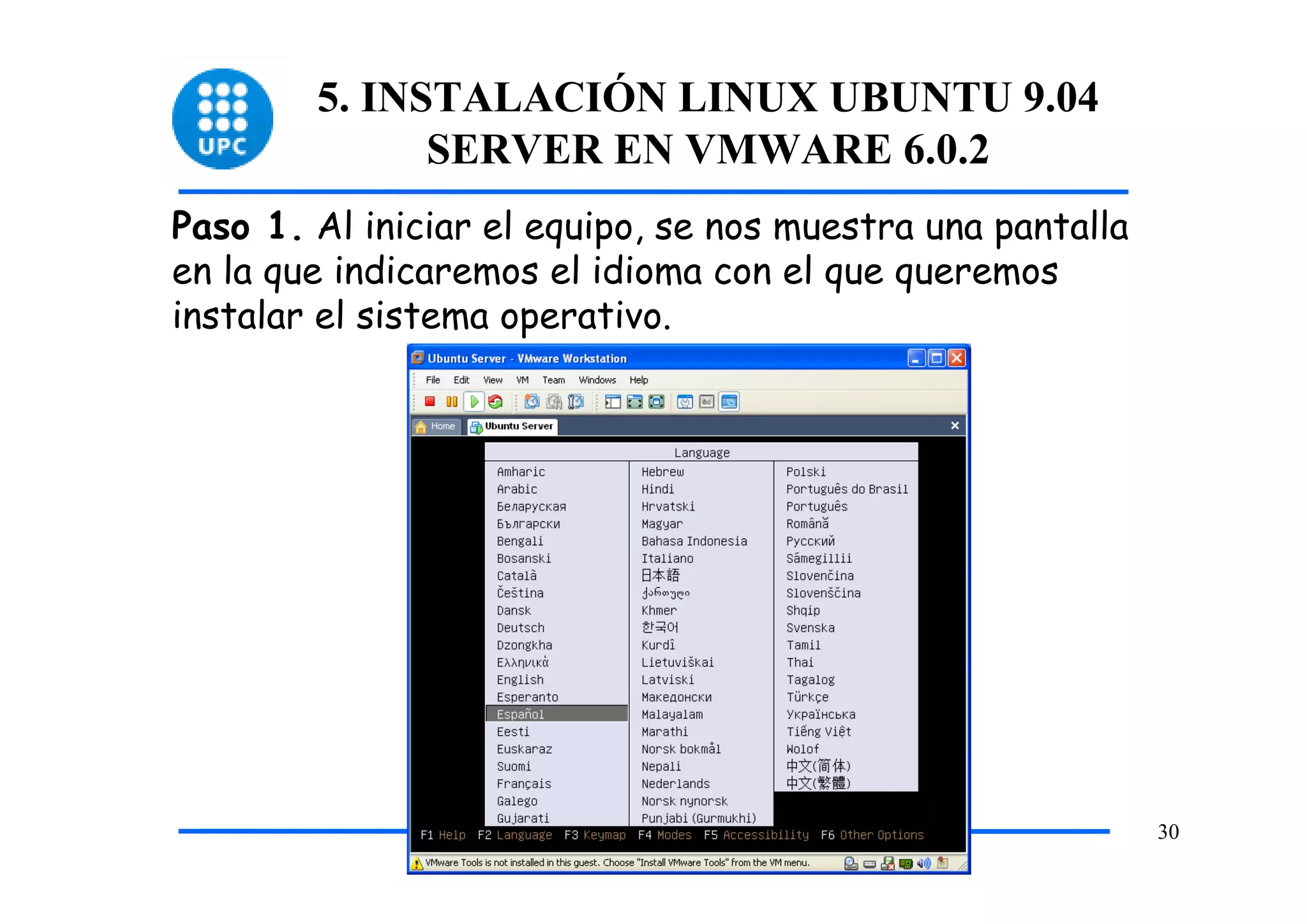 5. INSTALACIÓN LINUX UBUNTU 9.04
              SERVER EN VMWARE 6.0.2
Paso 1. Al iniciar el equipo, se nos muestra una pantalla
en la que indicaremos el idioma con el que queremos
instalar el sistema operativo.




                                                            30
 