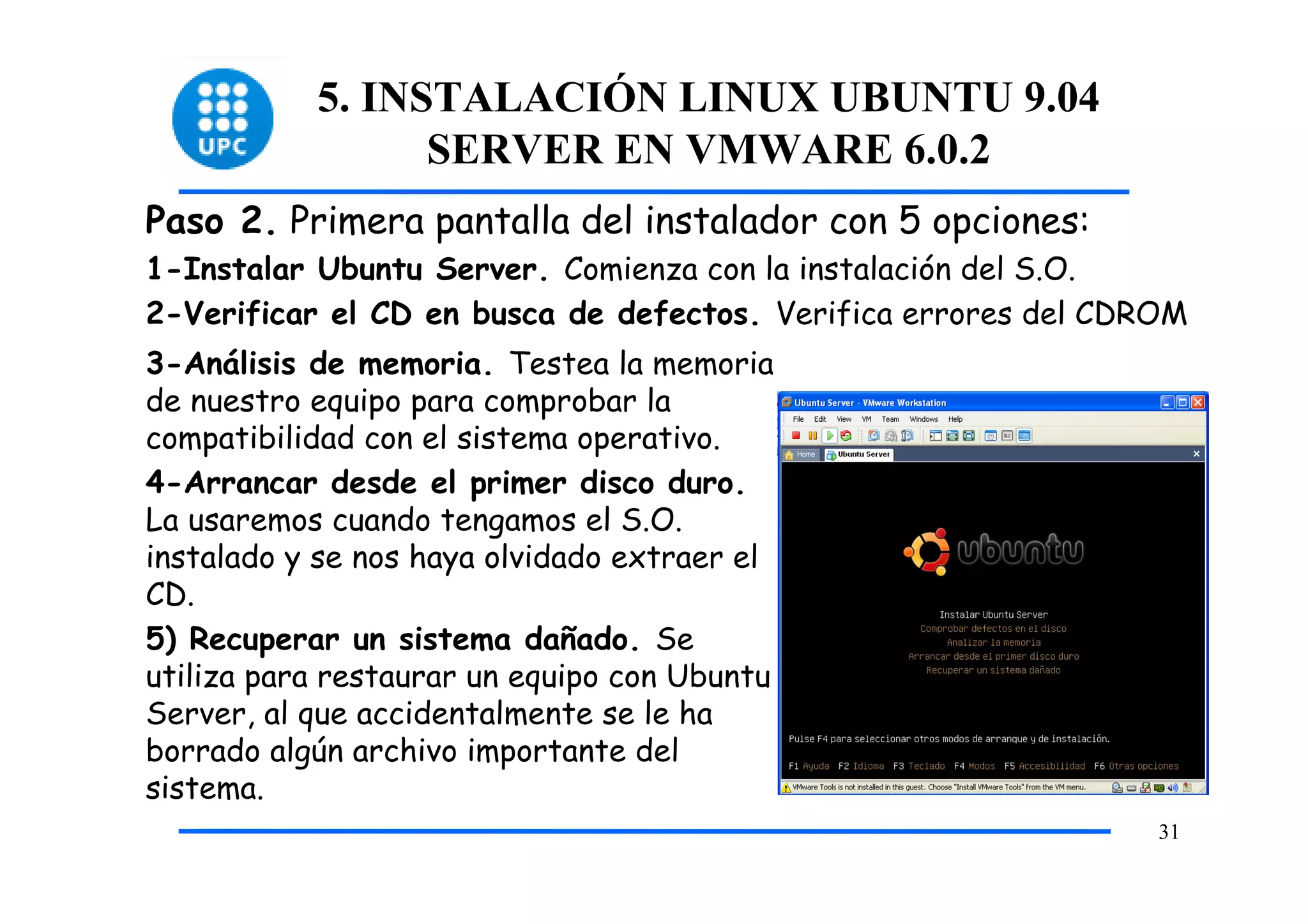 5. INSTALACIÓN LINUX UBUNTU 9.04
                 SERVER EN VMWARE 6.0.2
Paso 2. Primera pantalla del instalador con 5 opciones:
1-Instalar Ubuntu Server. Comienza con la instalación del S.O.
2-Verificar el CD en busca de defectos. Verifica errores del CDROM
3-Análisis de memoria. Testea la memoria
de nuestro equipo para comprobar la
compatibilidad con el sistema operativo.
4-Arrancar desde el primer disco duro.
La usaremos cuando tengamos el S.O.
instalado y se nos haya olvidado extraer el
CD.
5) Recuperar un sistema dañado. Se
utiliza para restaurar un equipo con Ubuntu
Server, al que accidentalmente se le ha
borrado algún archivo importante del
sistema.
                                                                31
 