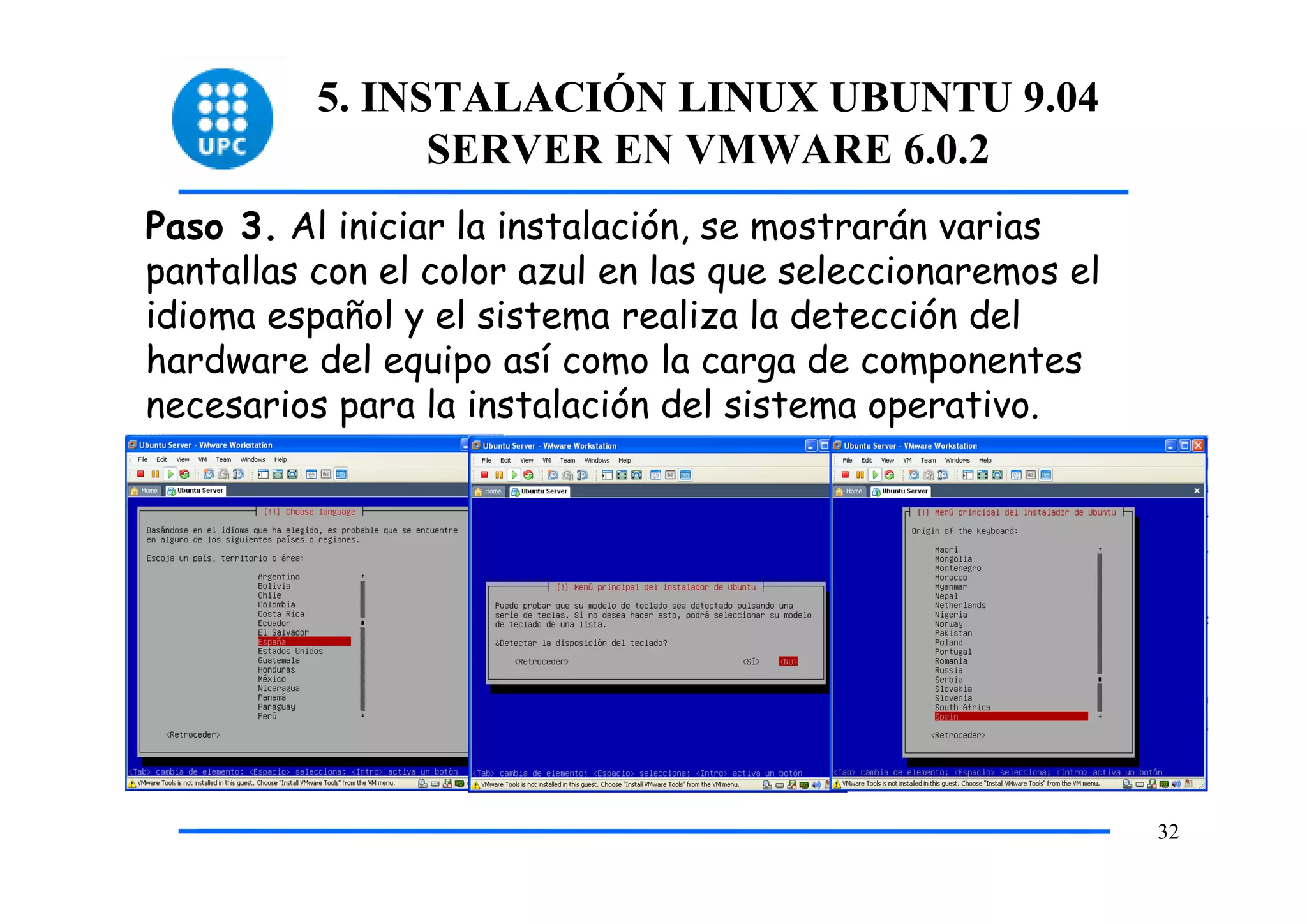 5. INSTALACIÓN LINUX UBUNTU 9.04
                SERVER EN VMWARE 6.0.2
Paso 3. Al iniciar la instalación, se mostrarán varias
pantallas con el color azul en las que seleccionaremos el
idioma español y el sistema realiza la detección del
hardware del equipo así como la carga de componentes
necesarios para la instalación del sistema operativo.




                                                            32
 