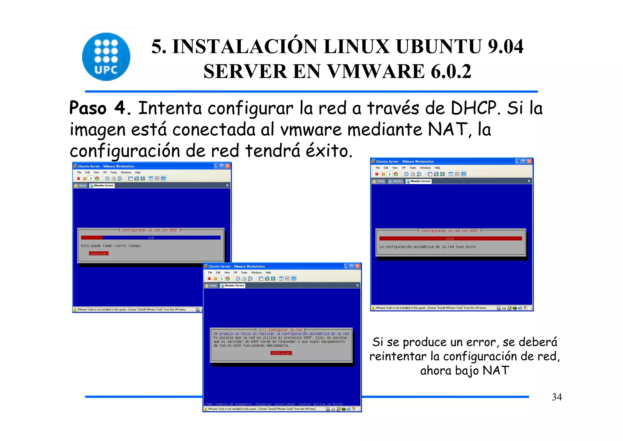 5. INSTALACIÓN LINUX UBUNTU 9.04
               SERVER EN VMWARE 6.0.2
Paso 4. Intenta configurar la red a través de DHCP. Si la
imagen está conectada al vmware mediante NAT, la
configuración de red tendrá éxito.




                                    Si se produce un error, se deberá
                                    reintentar la configuración de red,
                                             ahora bajo NAT

                                                                     34
 