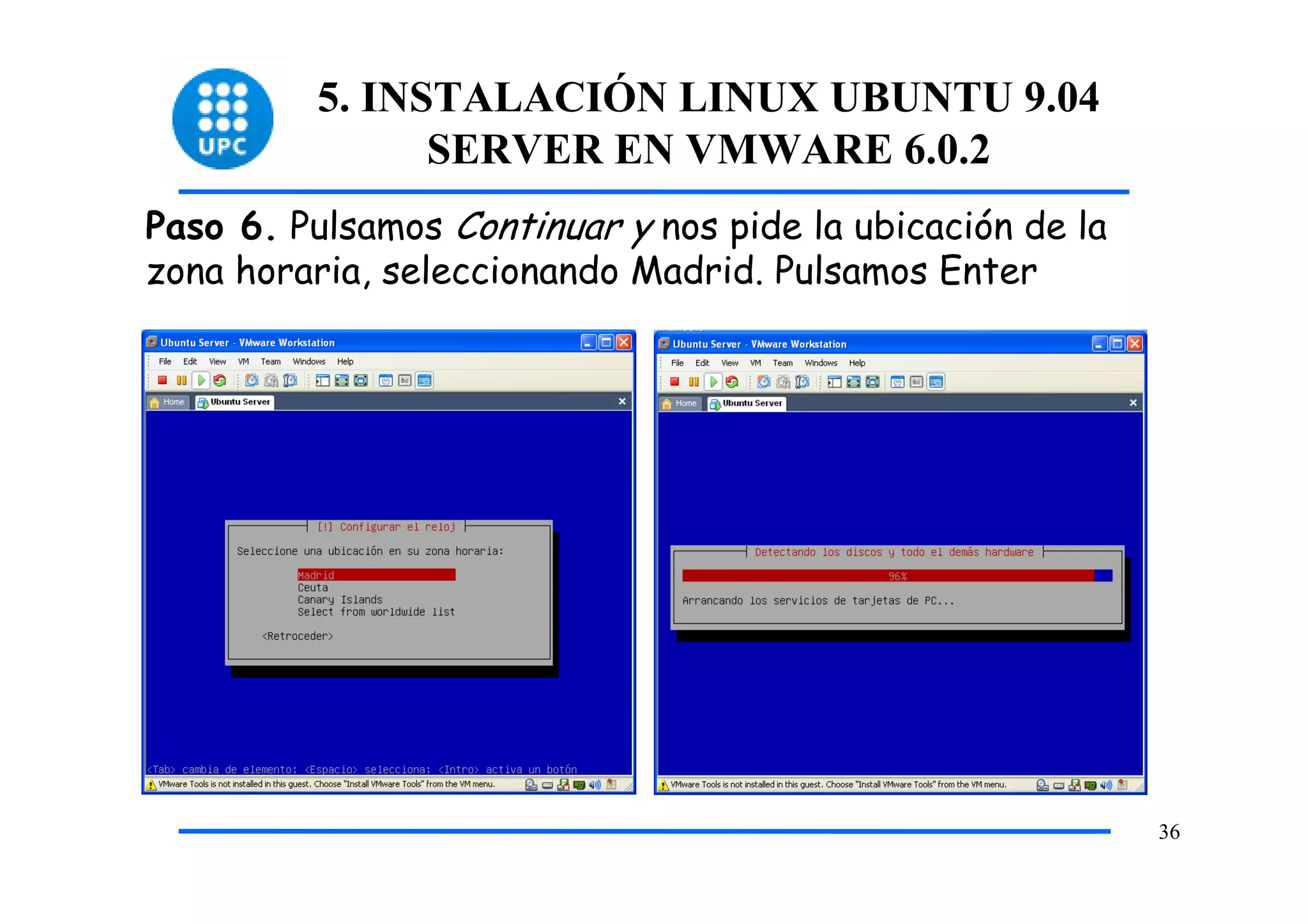 5. INSTALACIÓN LINUX UBUNTU 9.04
                SERVER EN VMWARE 6.0.2
Paso 6. Pulsamos Continuar y nos pide la ubicación de la
zona horaria, seleccionando Madrid. Pulsamos Enter




                                                           36
 