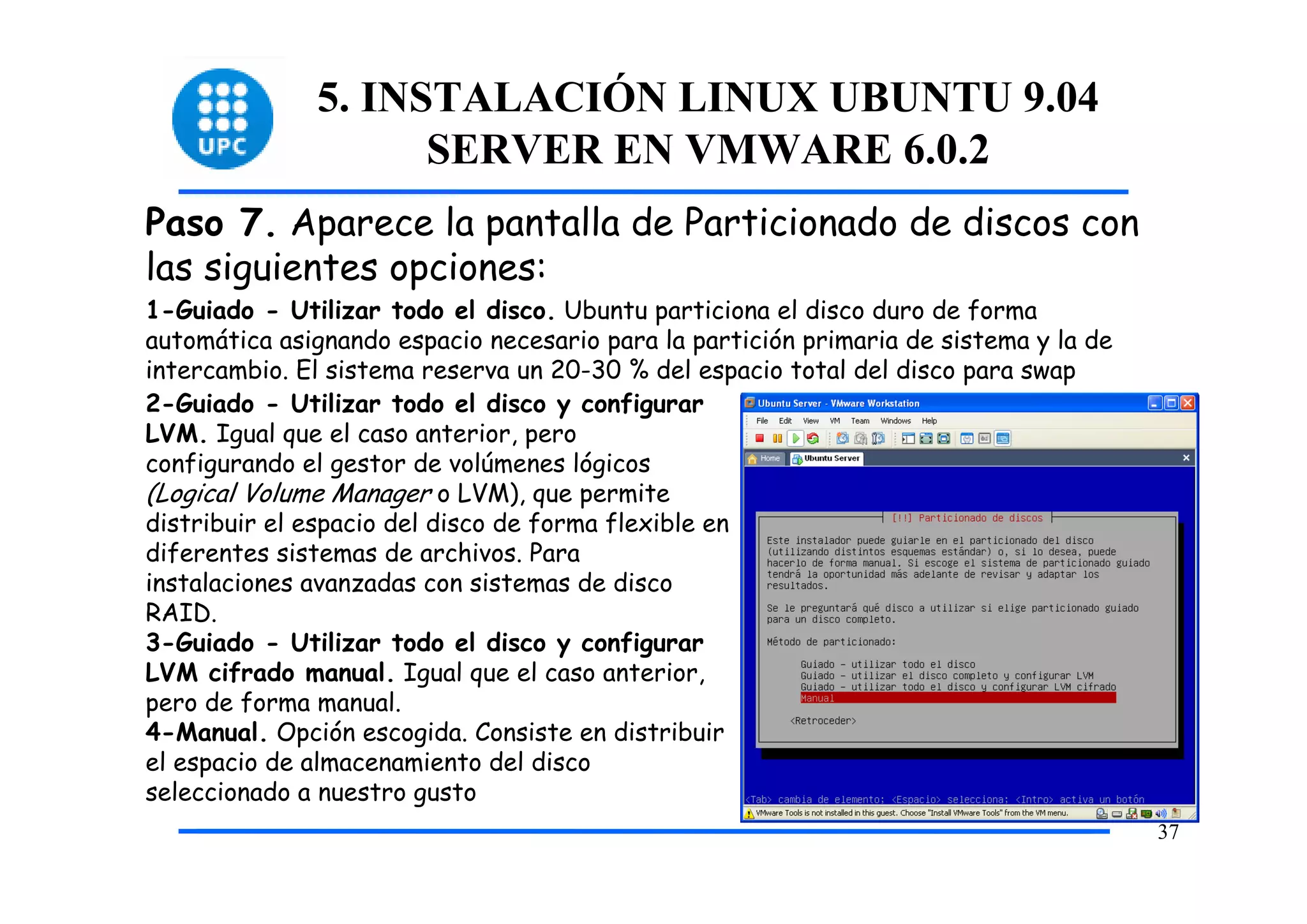 5. INSTALACIÓN LINUX UBUNTU 9.04
                    SERVER EN VMWARE 6.0.2
Paso 7. Aparece la pantalla de Particionado de discos con
las siguientes opciones:
1-Guiado - Utilizar todo el disco. Ubuntu particiona el disco duro de forma
automática asignando espacio necesario para la partición primaria de sistema y la de
intercambio. El sistema reserva un 20-30 % del espacio total del disco para swap
2-Guiado - Utilizar todo el disco y configurar
LVM. Igual que el caso anterior, pero
configurando el gestor de volúmenes lógicos
(Logical Volume Manager o LVM), que permite
distribuir el espacio del disco de forma flexible en
diferentes sistemas de archivos. Para
instalaciones avanzadas con sistemas de disco
RAID.
3-Guiado - Utilizar todo el disco y configurar
LVM cifrado manual. Igual que el caso anterior,
pero de forma manual.
4-Manual. Opción escogida. Consiste en distribuir
el espacio de almacenamiento del disco
seleccionado a nuestro gusto
                                                                                       37
 
