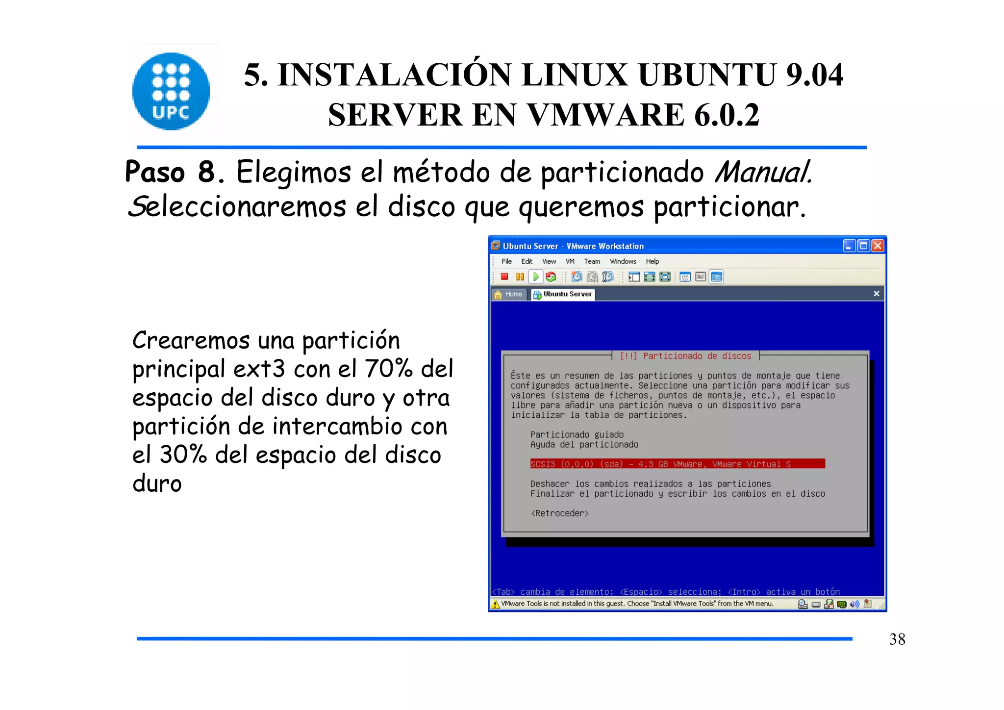 5. INSTALACIÓN LINUX UBUNTU 9.04
                SERVER EN VMWARE 6.0.2
Paso 8. Elegimos el método de particionado Manual.
Seleccionaremos el disco que queremos particionar.



Crearemos una partición
principal ext3 con el 70% del
espacio del disco duro y otra
partición de intercambio con
el 30% del espacio del disco
duro




                                                     38
 