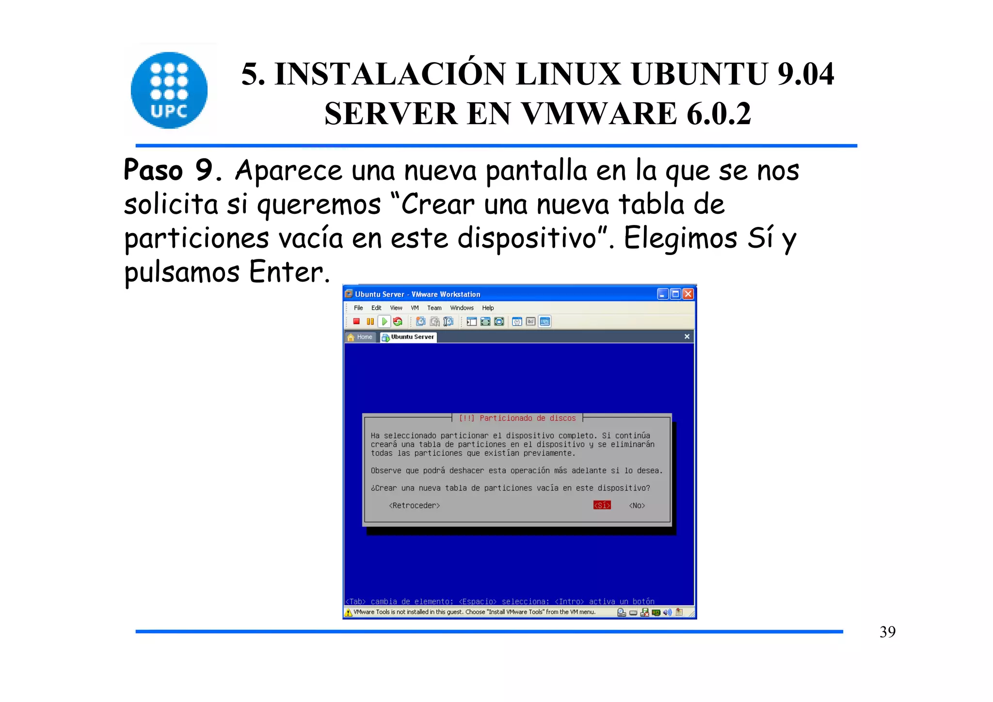 5. INSTALACIÓN LINUX UBUNTU 9.04
               SERVER EN VMWARE 6.0.2
Paso 9. Aparece una nueva pantalla en la que se nos
solicita si queremos “Crear una nueva tabla de
particiones vacía en este dispositivo”. Elegimos Sí y
pulsamos Enter.




                                                        39
 