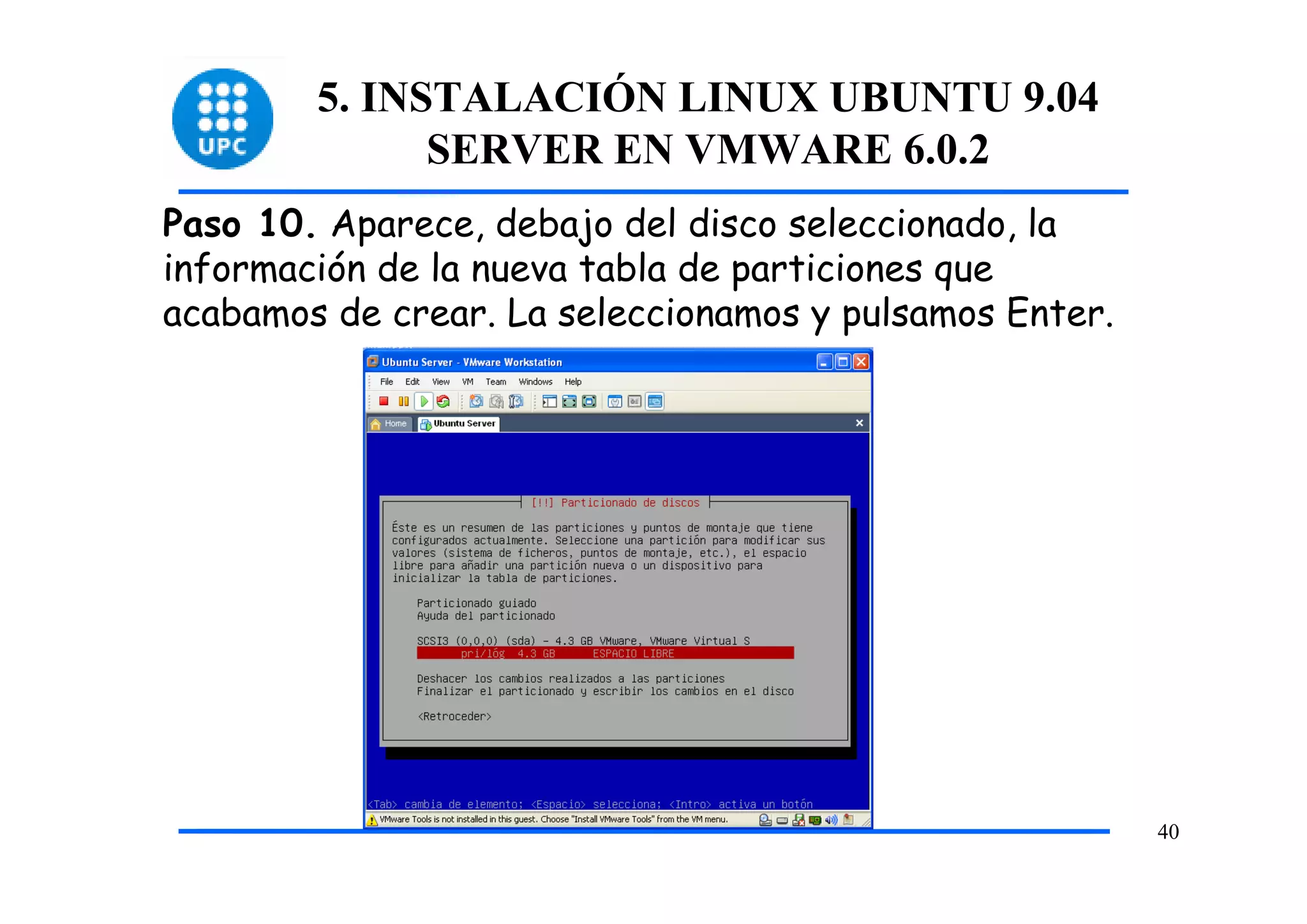 5. INSTALACIÓN LINUX UBUNTU 9.04
              SERVER EN VMWARE 6.0.2
Paso 10. Aparece, debajo del disco seleccionado, la
información de la nueva tabla de particiones que
acabamos de crear. La seleccionamos y pulsamos Enter.




                                                        40
 