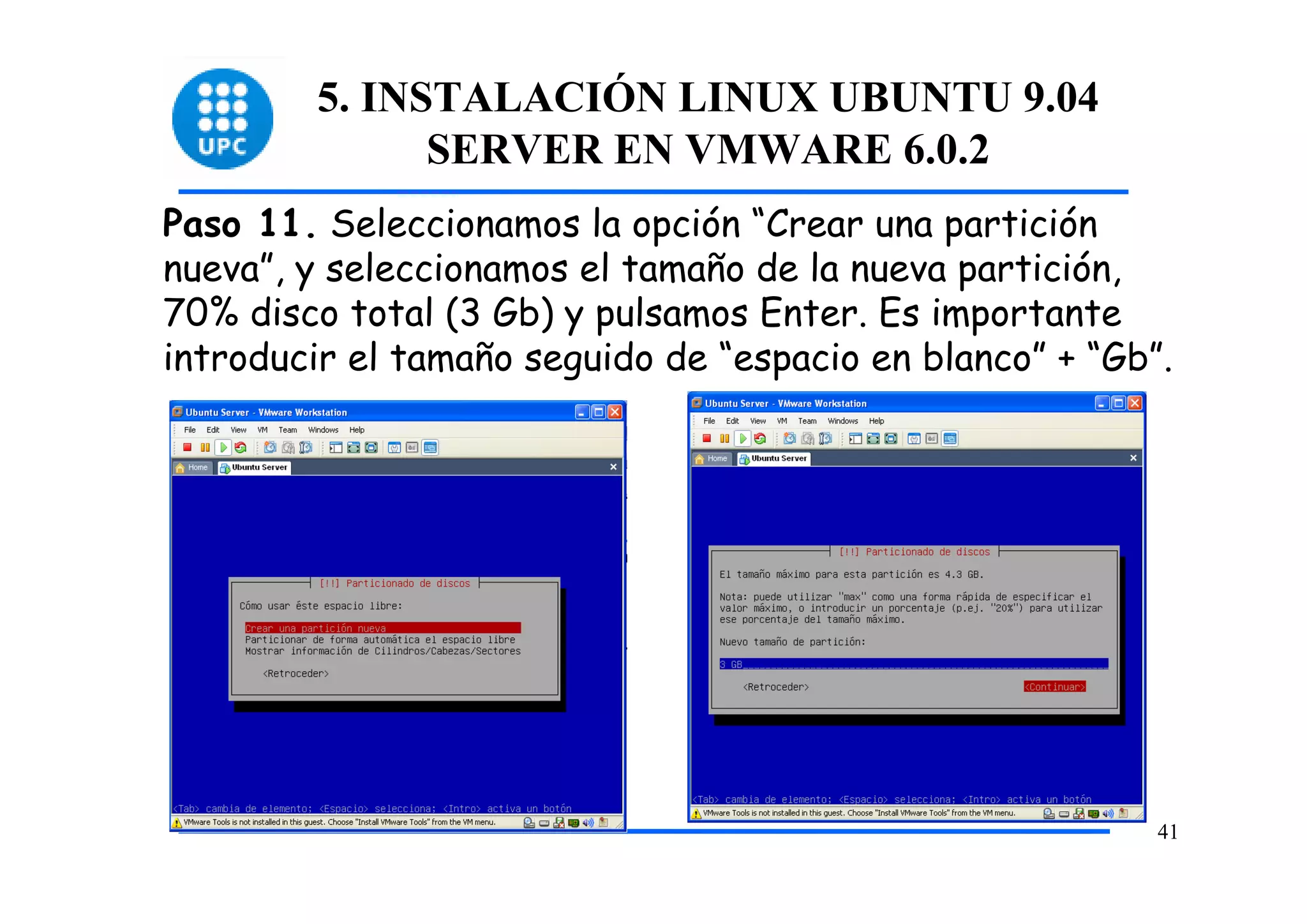 5. INSTALACIÓN LINUX UBUNTU 9.04
               SERVER EN VMWARE 6.0.2
Paso 11. Seleccionamos la opción “Crear una partición
nueva”, y seleccionamos el tamaño de la nueva partición,
70% disco total (3 Gb) y pulsamos Enter. Es importante
introducir el tamaño seguido de “espacio en blanco” + “Gb”.




                                                          41
 