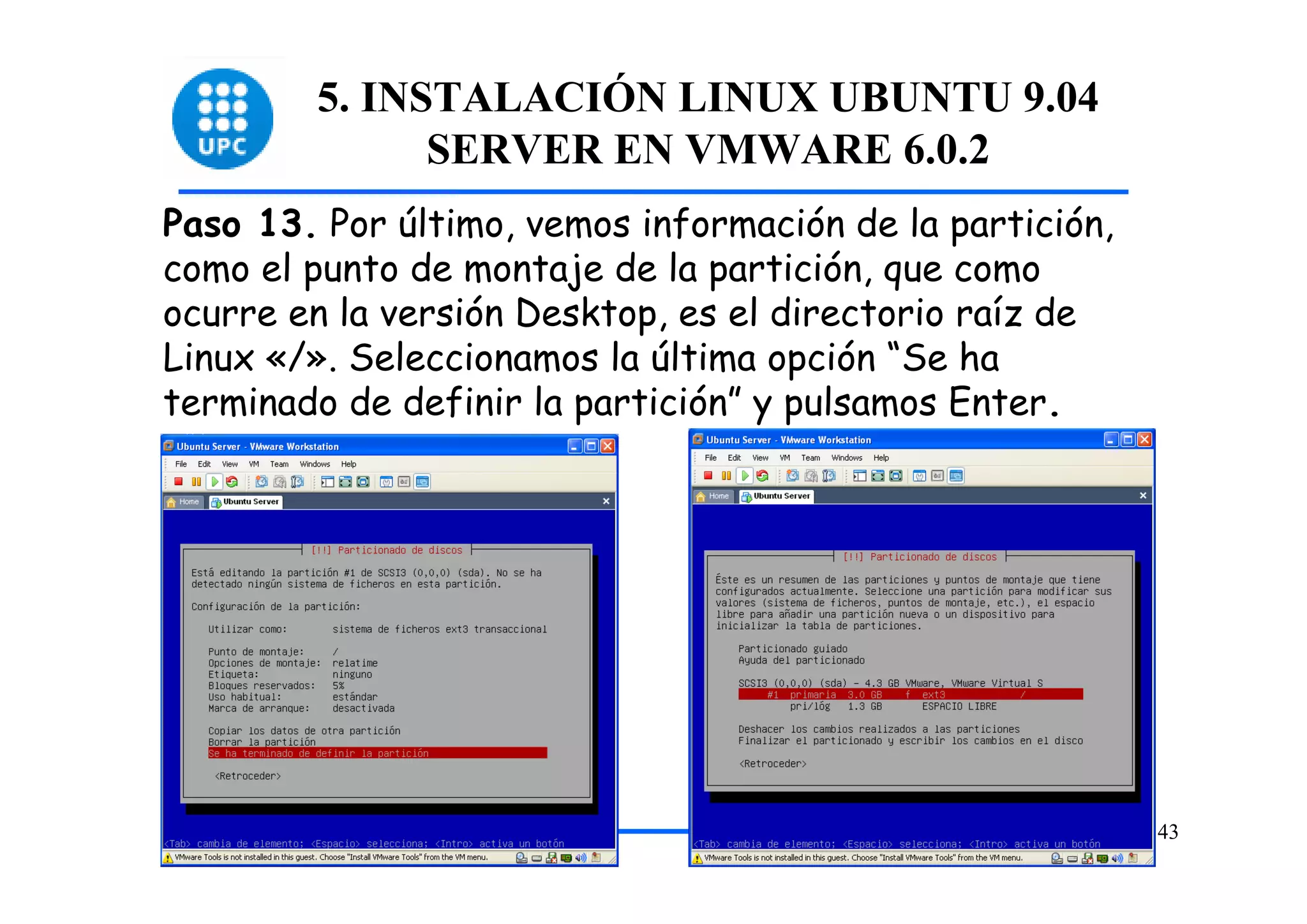 5. INSTALACIÓN LINUX UBUNTU 9.04
              SERVER EN VMWARE 6.0.2
Paso 13. Por último, vemos información de la partición,
como el punto de montaje de la partición, que como
ocurre en la versión Desktop, es el directorio raíz de
Linux «/». Seleccionamos la última opción “Se ha
terminado de definir la partición” y pulsamos Enter.




                                                          43
 